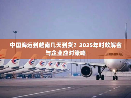 中国海运到越南几天到货？2025年时效解密与企业应对策略