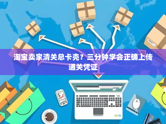 淘宝卖家清关总卡壳?三分钟学会正确上传通关凭证 淘宝卖家清关总卡壳?三分钟学会正确上传通关凭证