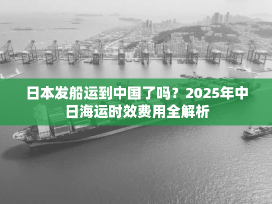 日本发船运到中国了吗？2025年中日海运时效费用全解析