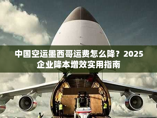 中国空运墨西哥运费怎么降？2025企业降本增效实用指南