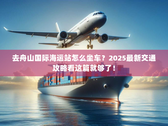 去舟山国际海运站怎么坐车？2025最新交通攻略看这篇就够了！