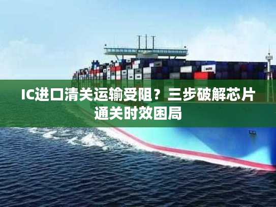 IC进口清关运输受阻?三步破解芯片通关时效困局 IC进口清关运输受阻?三步破解芯片通关时效困局