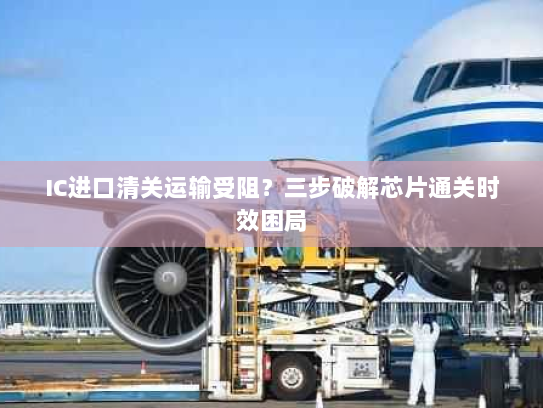 IC进口清关运输受阻?三步破解芯片通关时效困局 IC进口清关运输受阻?三步破解芯片通关时效困局