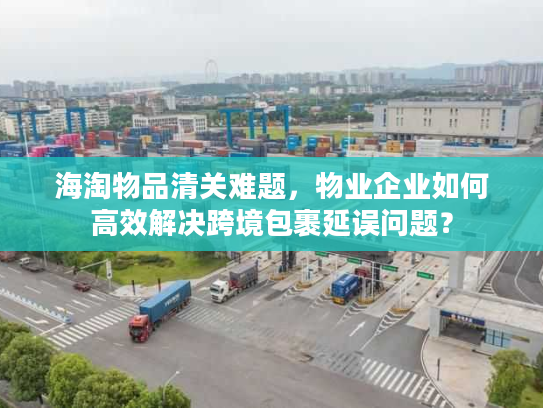 海淘物品清关难题，物业企业如何高效解决跨境包裹延误问题？
