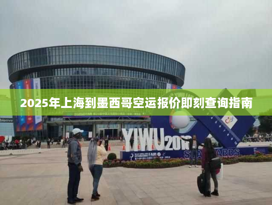 2025年上海到墨西哥空运报价即刻查询指南 2025年上海到墨西哥空运报价即刻查询指南