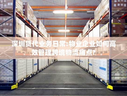 深圳货代业务日常:物业企业如何高效管理跨境物流痛点?