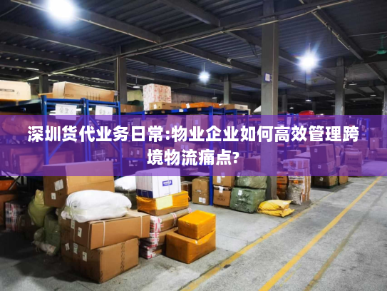 深圳货代业务日常:物业企业如何高效管理跨境物流痛点?