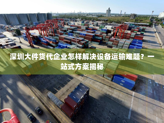 深圳大件货代企业怎样解决设备运输难题？一站式方案揭秘