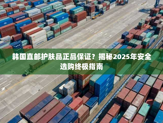 韩国直邮护肤品正品保证?揭秘2025年安全选购终极指南 韩国直邮护肤品正品保证?揭秘2025年安全选购终极指南