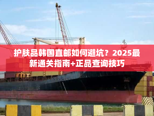 护肤品韩国直邮如何避坑？2025最新通关指南+正品查询技巧