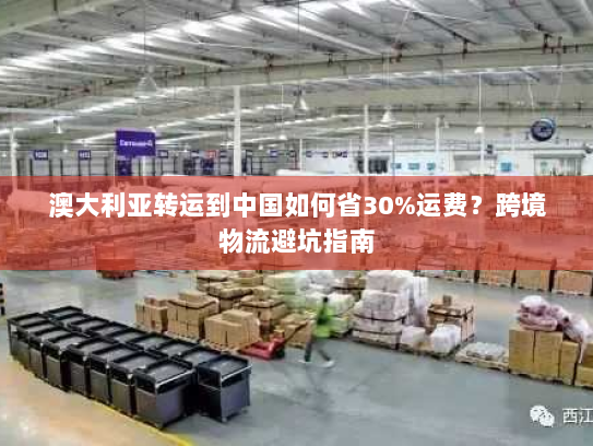 澳大利亚转运到中国如何省30%运费?跨境物流避坑指南 澳大利亚转运到中国如何省30%运费?跨境物流避坑指南