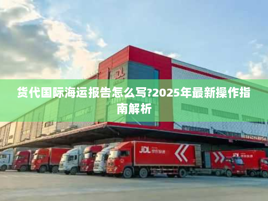 货代国际海运报告怎么写?2025年最新操作指南解析 货代国际海运报告怎么写?2025年最新操作指南解析
