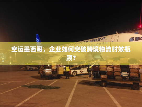 空运墨西哥，企业如何突破跨境物流时效瓶颈？
