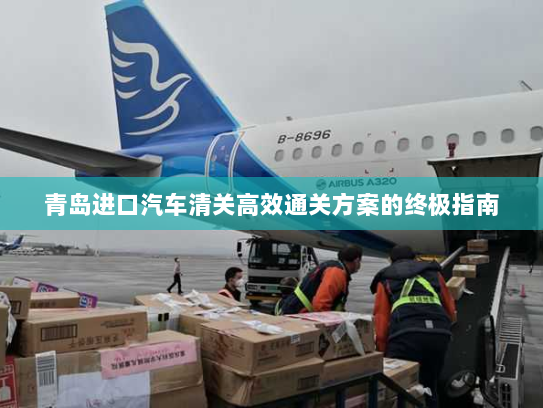 青岛进口汽车清关高效通关方案的终极指南 青岛进口汽车清关高效通关方案的终极指南