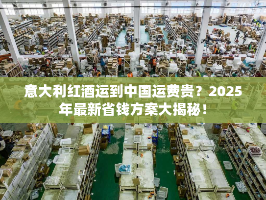 意大利红酒运到中国运费贵?2025年最新省钱方案大揭秘! 意大利红酒运到中国运费贵?2025年最新省钱方案大揭秘!