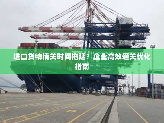 进口货物清关时间拖延？企业高效通关优化指南