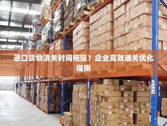 进口货物清关时间拖延？企业高效通关优化指南