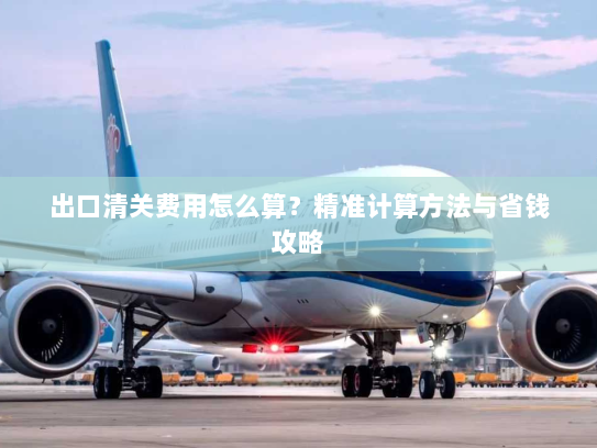出口清关费用怎么算？精准计算方法与省钱攻略