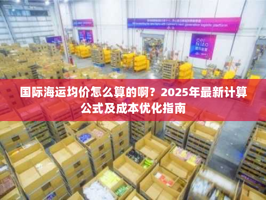 国际海运均价怎么算的啊？2025年最新计算公式及成本优化指南