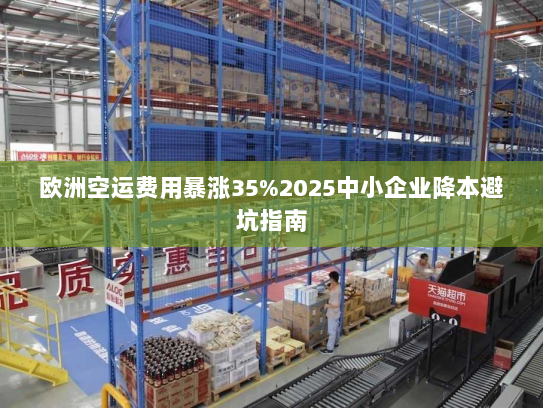 欧洲空运费用暴涨35%2025中小企业降本避坑指南 欧洲空运费用暴涨35%2025中小企业降本避坑指南