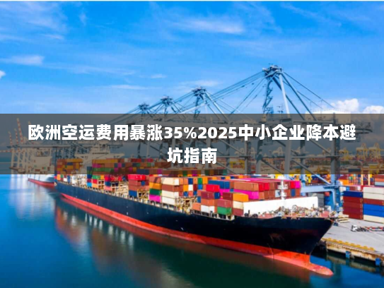 欧洲空运费用暴涨35%2025中小企业降本避坑指南 欧洲空运费用暴涨35%2025中小企业降本避坑指南