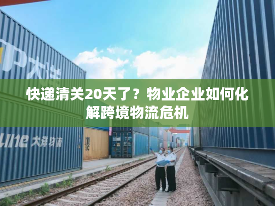 快递清关20天了？物业企业如何化解跨境物流危机