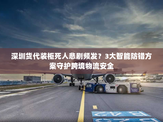 深圳货代装柜死人悲剧频发?3大智能防错方案守护跨境物流安全 深圳货代装柜死人悲剧频发?3大智能防错方案守护跨境物流安全