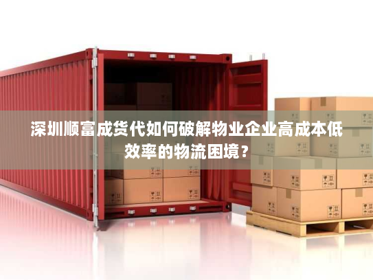 深圳顺富成货代如何破解物业企业高成本低效率的物流困境？