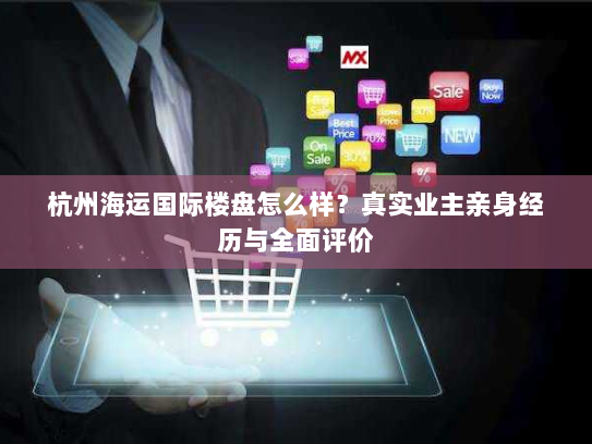杭州海运国际楼盘怎么样?真实业主亲身经历与全面评价 杭州海运国际楼盘怎么样?真实业主亲身经历与全面评价