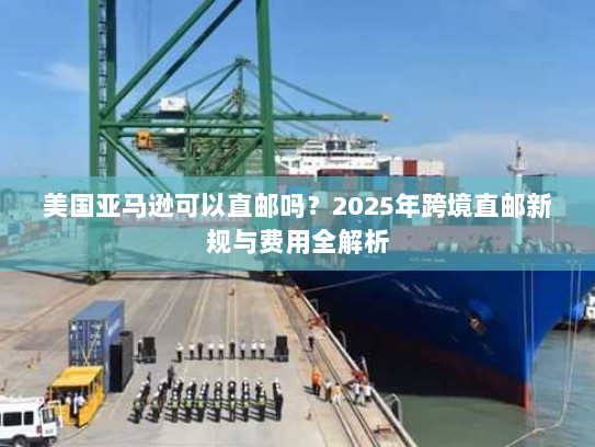美国亚马逊可以直邮吗?2025年跨境直邮新规与费用全解析 美国亚马逊可以直邮吗?2025年跨境直邮新规与费用全解析