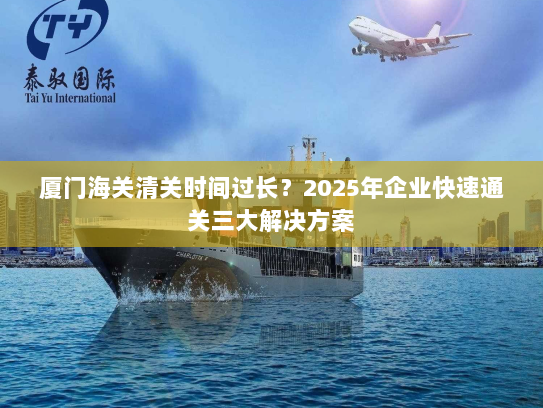 厦门海关清关时间过长?2025年企业快速通关三大解决方案 厦门海关清关时间过长?2025年企业快速通关三大解决方案