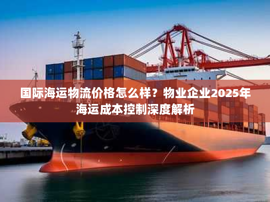 国际海运物流价格怎么样?物业企业2025年海运成本控制深度解析 国际海运物流价格怎么样?物业企业2025年海运成本控制深度解析
