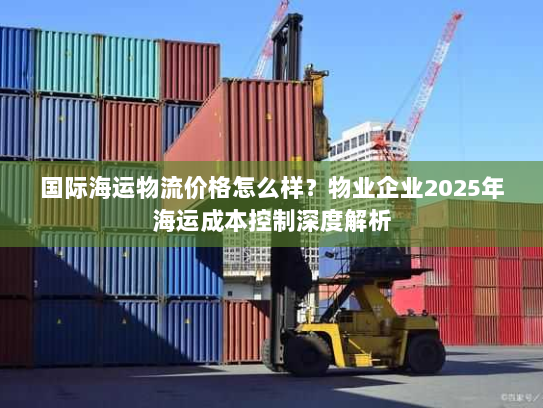 国际海运物流价格怎么样?物业企业2025年海运成本控制深度解析 国际海运物流价格怎么样?物业企业2025年海运成本控制深度解析