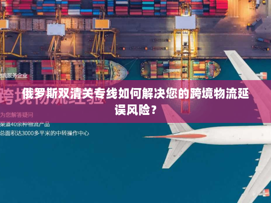 俄罗斯双清关专线如何解决您的跨境物流延误风险？