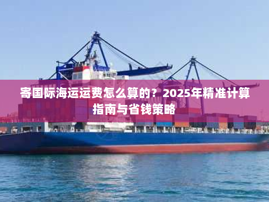 寄国际海运运费怎么算的？2025年精准计算指南与省钱策略