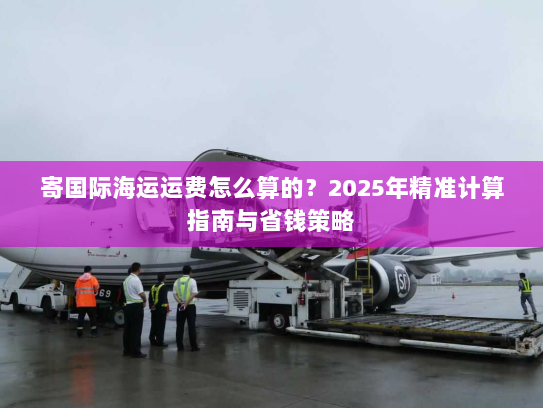 寄国际海运运费怎么算的？2025年精准计算指南与省钱策略