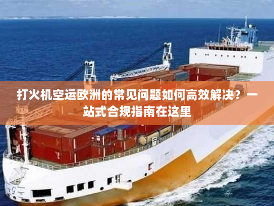 打火机空运欧洲的常见问题如何高效解决？一站式合规指南在这里