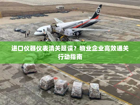进口仪器仪表清关延误？物业企业高效通关行动指南