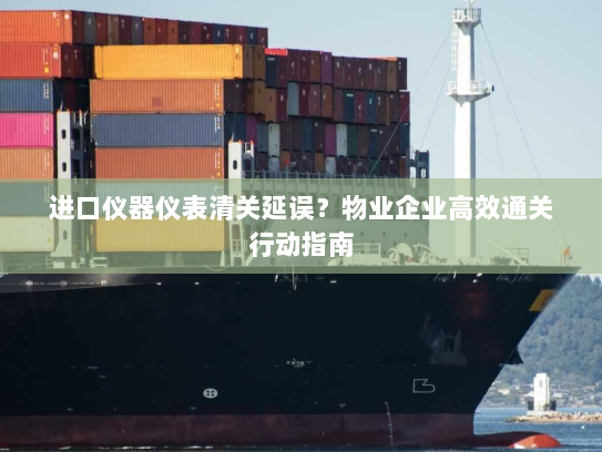 进口仪器仪表清关延误？物业企业高效通关行动指南