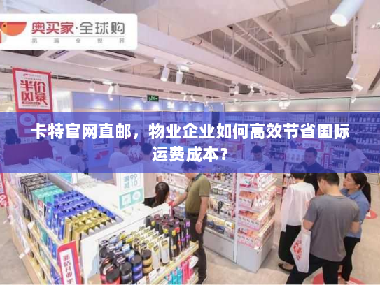 卡特官网直邮,物业企业如何高效节省国际运费成本? 卡特官网直邮,物业企业如何高效节省国际运费成本?