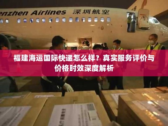 福建海运国际快递怎么样?真实服务评价与价格时效深度解析 福建海运国际快递怎么样?真实服务评价与价格时效深度解析