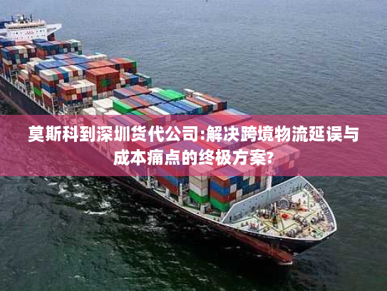 莫斯科到深圳货代公司:解决跨境物流延误与成本痛点的终极方案? 莫斯科到深圳货代公司:解决跨境物流延误与成本痛点的终极方案?