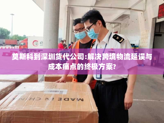 莫斯科到深圳货代公司:解决跨境物流延误与成本痛点的终极方案? 莫斯科到深圳货代公司:解决跨境物流延误与成本痛点的终极方案?
