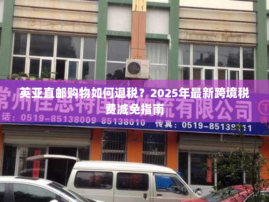 英亚直邮购物如何退税?2025年最新跨境税费减免指南 英亚直邮购物如何退税?2025年最新跨境税费减免指南