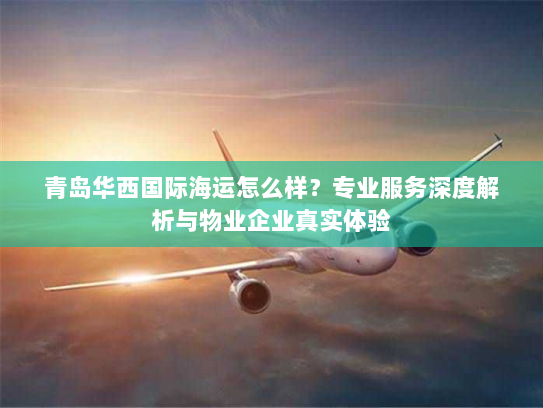 青岛华西国际海运怎么样？专业服务深度解析与物业企业真实体验