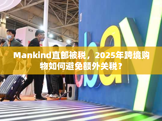 Mankind直邮被税，2025年跨境购物如何避免额外关税？