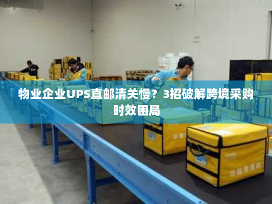 物业企业UPS直邮清关慢?3招破解跨境采购时效困局 物业企业UPS直邮清关慢?3招破解跨境采购时效困局