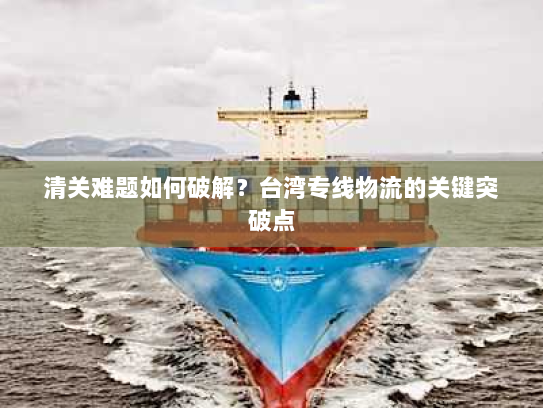 清关难题如何破解?台湾专线物流的关键突破点 清关难题如何破解?台湾专线物流的关键突破点