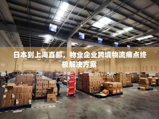 日本到上海直邮,物业企业跨境物流痛点终极解决方案 日本到上海直邮,物业企业跨境物流痛点终极解决方案