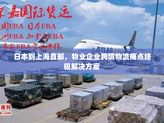 日本到上海直邮,物业企业跨境物流痛点终极解决方案 日本到上海直邮,物业企业跨境物流痛点终极解决方案